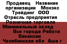 Продавец › Название организации ­ Монэкс Трейдинг, ООО › Отрасль предприятия ­ Розничная торговля › Минимальный оклад ­ 11 000 - Все города Работа » Вакансии   . Челябинская обл.,Аша г.